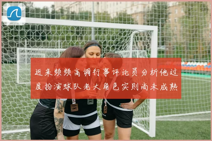 近来频频高调行事评论员分析他过度扮演球队老大角色实则尚未成熟
