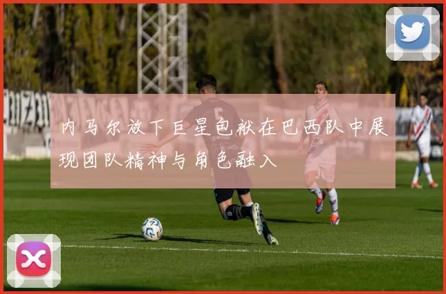 内马尔放下巨星包袱在巴西队中展现团队精神与角色融入