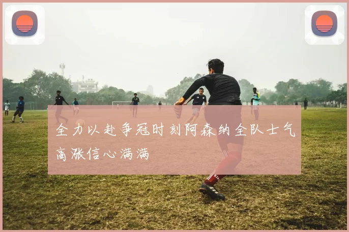 全力以赴争冠时刻阿森纳全队士气高涨信心满满