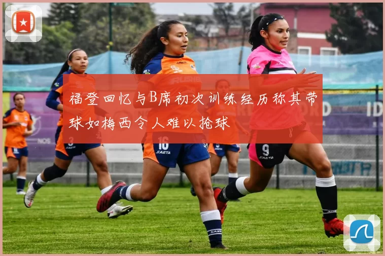 福登回忆与B席初次训练经历称其带球如梅西令人难以抢球
