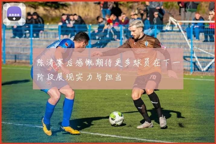 陈涛赛后感慨期待更多球员在下一阶段展现实力与担当