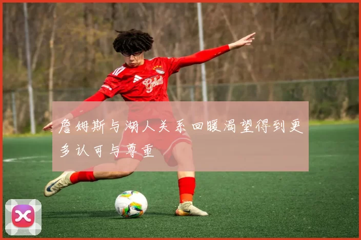 詹姆斯与湖人关系回暖渴望得到更多认可与尊重