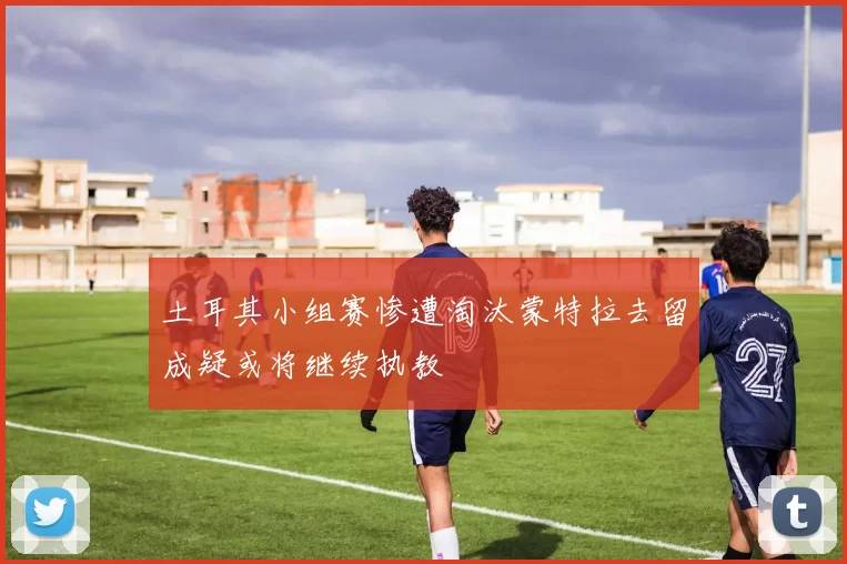 土耳其小组赛惨遭淘汰蒙特拉去留成疑或将继续执教