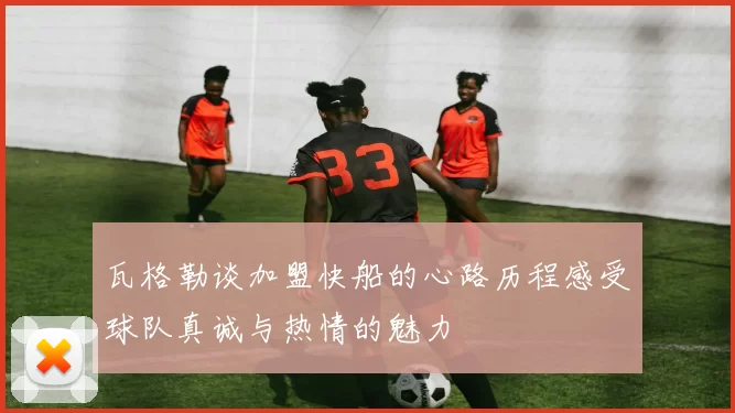 瓦格勒谈加盟快船的心路历程感受球队真诚与热情的魅力